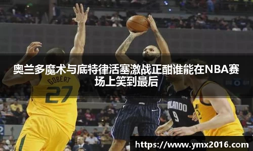 奥兰多魔术与底特律活塞激战正酣谁能在NBA赛场上笑到最后